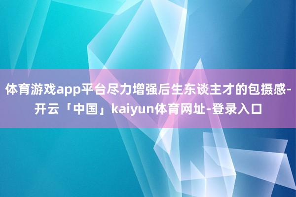 体育游戏app平台尽力增强后生东谈主才的包摄感-开云「中国」kaiyun体育网址-登录入口