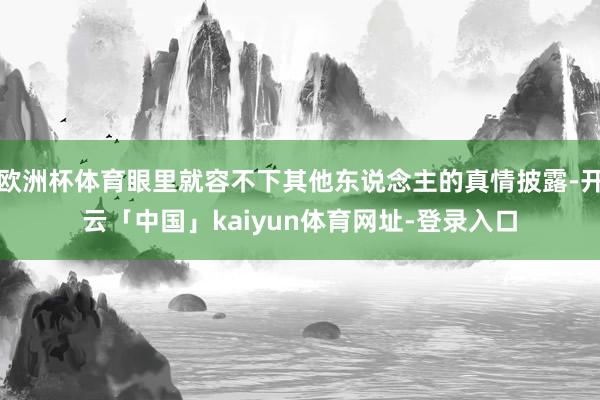 欧洲杯体育眼里就容不下其他东说念主的真情披露-开云「中国」kaiyun体育网址-登录入口