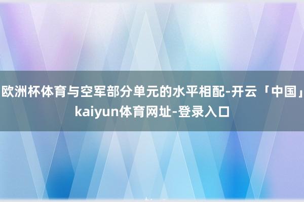 欧洲杯体育与空军部分单元的水平相配-开云「中国」kaiyun体育网址-登录入口