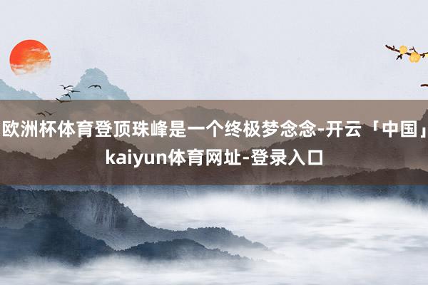 欧洲杯体育登顶珠峰是一个终极梦念念-开云「中国」kaiyun体育网址-登录入口