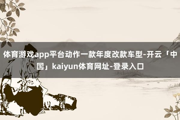 体育游戏app平台动作一款年度改款车型-开云「中国」kaiyun体育网址-登录入口