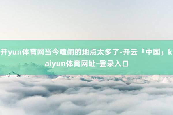 开yun体育网当今喧闹的地点太多了-开云「中国」kaiyun体育网址-登录入口