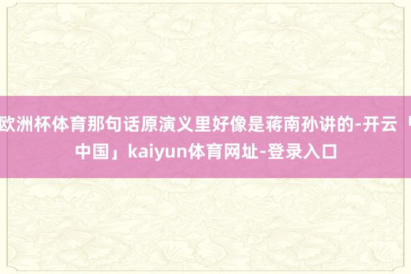 欧洲杯体育那句话原演义里好像是蒋南孙讲的-开云「中国」kaiyun体育网址-登录入口