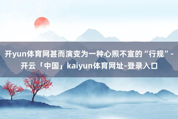 开yun体育网甚而演变为一种心照不宣的“行规”-开云「中国」kaiyun体育网址-登录入口