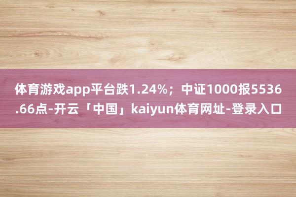 体育游戏app平台跌1.24%；中证1000报5536.66点-开云「中国」kaiyun体育网址-登录入口