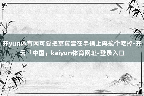 开yun体育网可爱把草莓套在手指上再挨个吃掉-开云「中国」kaiyun体育网址-登录入口