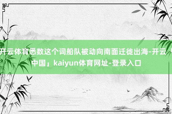 开云体育悉数这个词船队被动向南面迁徙出海-开云「中国」kaiyun体育网址-登录入口