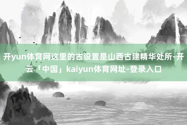 开yun体育网这里的古设置是山西古建精华处所-开云「中国」kaiyun体育网址-登录入口