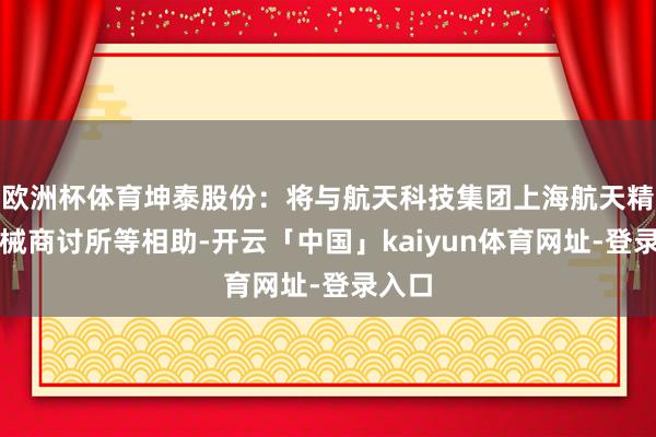 欧洲杯体育坤泰股份:将与航天科技集团上海航天精密机械商讨所等相助-开云「中国」kaiyun体育网址-登录入口