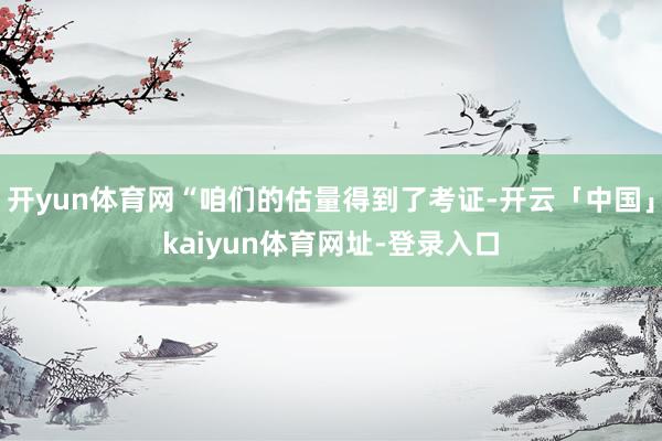 开yun体育网“咱们的估量得到了考证-开云「中国」kaiyun体育网址-登录入口