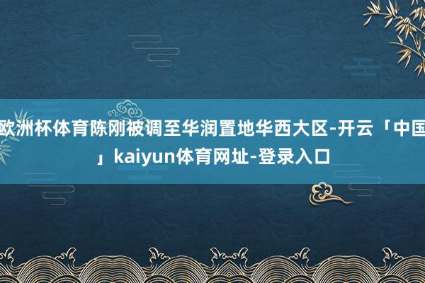 欧洲杯体育陈刚被调至华润置地华西大区-开云「中国」kaiyun体育网址-登录入口