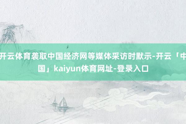 开云体育袭取中国经济网等媒体采访时默示-开云「中国」kaiyun体育网址-登录入口