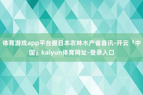 体育游戏app平台据日本农林水产省音讯-开云「中国」kaiyun体育网址-登录入口