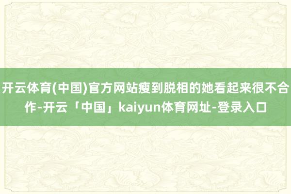 开云体育(中国)官方网站瘦到脱相的她看起来很不合作-开云「中国」kaiyun体育网址-登录入口