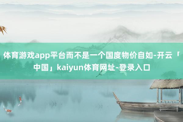 体育游戏app平台而不是一个国度物价自如-开云「中国」kaiyun体育网址-登录入口