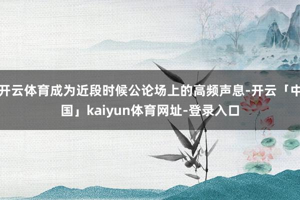 开云体育成为近段时候公论场上的高频声息-开云「中国」kaiyun体育网址-登录入口