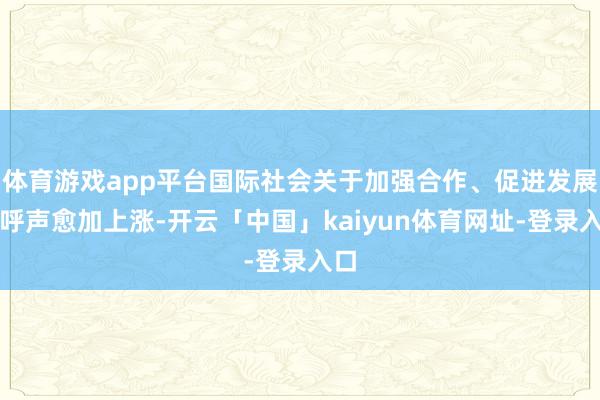 体育游戏app平台国际社会关于加强合作、促进发展的呼声愈加上涨-开云「中国」kaiyun体育网址-登录入口