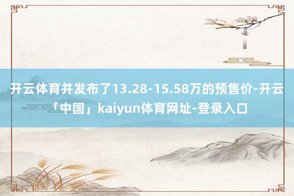 开云体育并发布了13.28-15.58万的预售价-开云「中国」kaiyun体育网址-登录入口