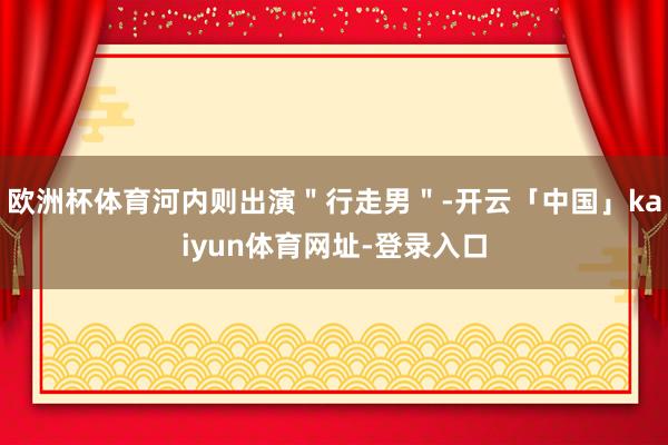 欧洲杯体育河内则出演"行走男"-开云「中国」kaiyun体育网址-登录入口