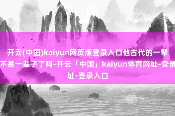 开云(中国)kaiyun网页版登录入口他古代的一辈子就不是一辈子了吗-开云「中国」kaiyun体育网址-登录入口