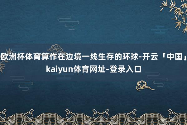 欧洲杯体育算作在边境一线生存的环球-开云「中国」kaiyun体育网址-登录入口