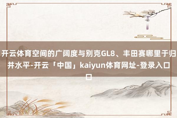 开云体育空间的广阔度与别克GL8、丰田赛哪里于归并水平-开云「中国」kaiyun体育网址-登录入口