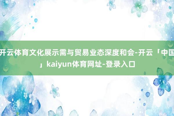 开云体育文化展示需与贸易业态深度和会-开云「中国」kaiyun体育网址-登录入口