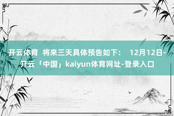 开云体育 将来三天具体预告如下: 12月12日-开云「中国」kaiyun体育网址-登录入口