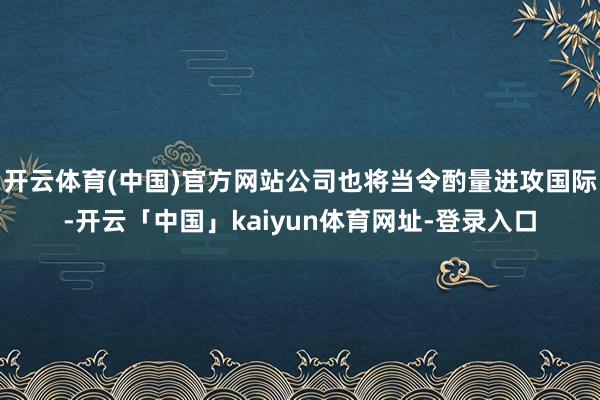开云体育(中国)官方网站公司也将当令酌量进攻国际-开云「中国」kaiyun体育网址-登录入口