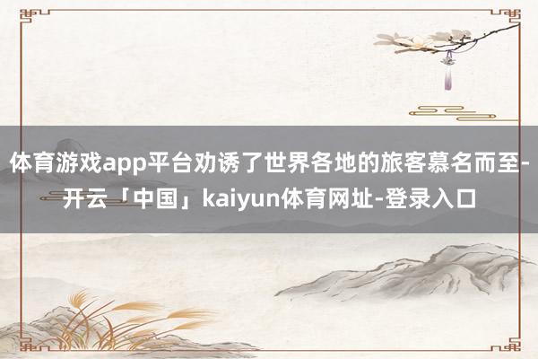 体育游戏app平台劝诱了世界各地的旅客慕名而至-开云「中国」kaiyun体育网址-登录入口