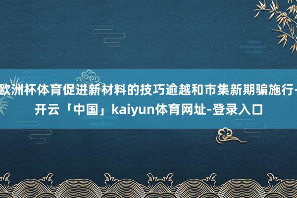 欧洲杯体育促进新材料的技巧逾越和市集新期骗施行-开云「中国」kaiyun体育网址-登录入口