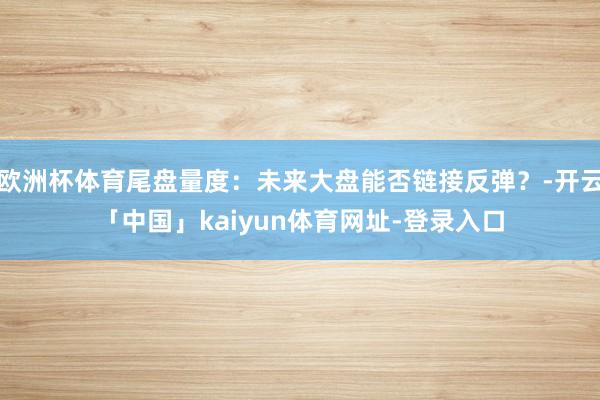欧洲杯体育尾盘量度:未来大盘能否链接反弹?-开云「中国」kaiyun体育网址-登录入口