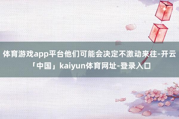 体育游戏app平台他们可能会决定不激动来往-开云「中国」kaiyun体育网址-登录入口