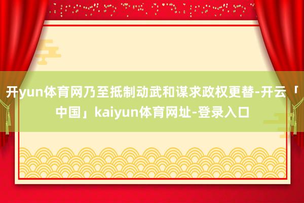 开yun体育网乃至抵制动武和谋求政权更替-开云「中国」kaiyun体育网址-登录入口