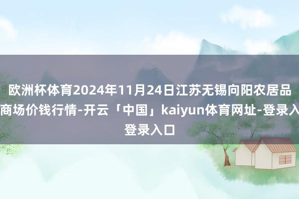欧洲杯体育2024年11月24日江苏无锡向阳农居品大商场价钱行情-开云「中国」kaiyun体育网址-登录入口