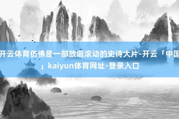 开云体育仿佛是一部放诞滚动的史诗大片-开云「中国」kaiyun体育网址-登录入口