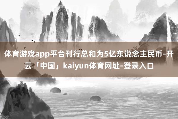 体育游戏app平台刊行总和为5亿东说念主民币-开云「中国」kaiyun体育网址-登录入口