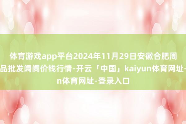体育游戏app平台2024年11月29日安徽合肥周谷堆农居品批发阛阓价钱行情-开云「中国」kaiyun体育网址-登录入口