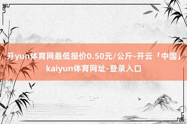 开yun体育网最低报价0.50元/公斤-开云「中国」kaiyun体育网址-登录入口