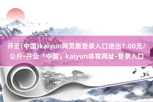 开云(中国)kaiyun网页版登录入口进出7.00元/公斤-开云「中国」kaiyun体育网址-登录入口