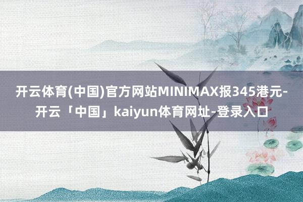 开云体育(中国)官方网站MINIMAX报345港元-开云「中国」kaiyun体育网址-登录入口