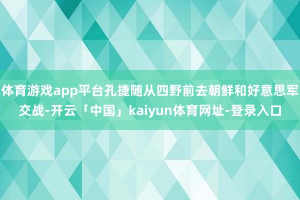 体育游戏app平台孔捷随从四野前去朝鲜和好意思军交战-开云「中国」kaiyun体育网址-登录入口