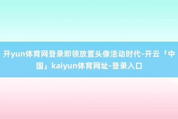 开yun体育网登录即领放置头像活动时代-开云「中国」kaiyun体育网址-登录入口