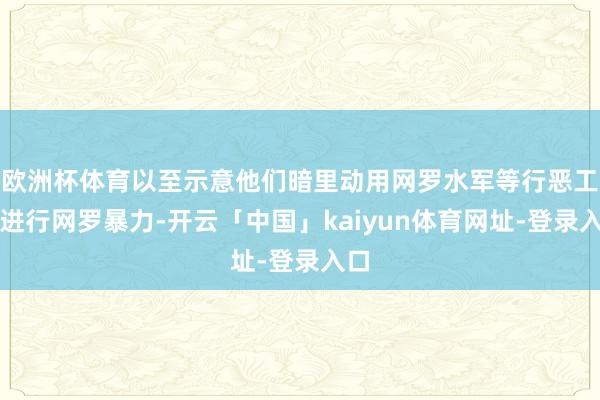 欧洲杯体育以至示意他们暗里动用网罗水军等行恶工夫进行网罗暴力-开云「中国」kaiyun体育网址-登录入口