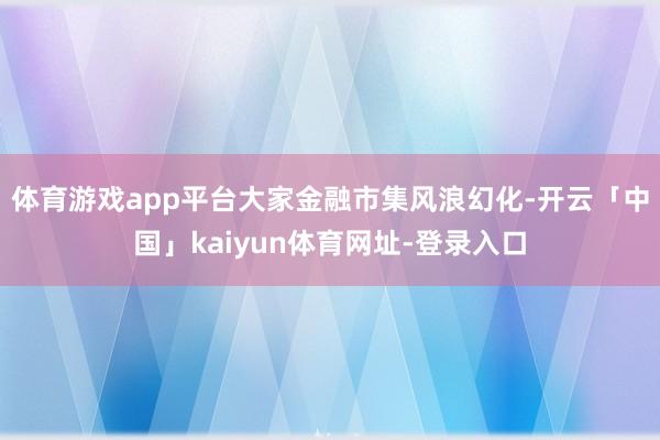 体育游戏app平台大家金融市集风浪幻化-开云「中国」kaiyun体育网址-登录入口