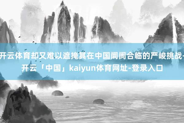 开云体育却又难以遮掩其在中国阛阓合临的严峻挑战-开云「中国」kaiyun体育网址-登录入口