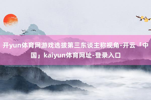 开yun体育网游戏选拔第三东谈主称视角-开云「中国」kaiyun体育网址-登录入口