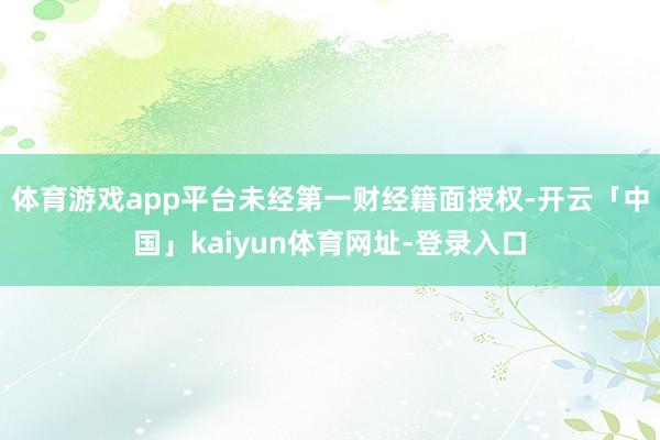 体育游戏app平台未经第一财经籍面授权-开云「中国」kaiyun体育网址-登录入口