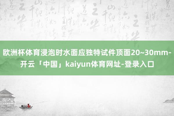欧洲杯体育浸泡时水面应独特试件顶面20~30mm-开云「中国」kaiyun体育网址-登录入口