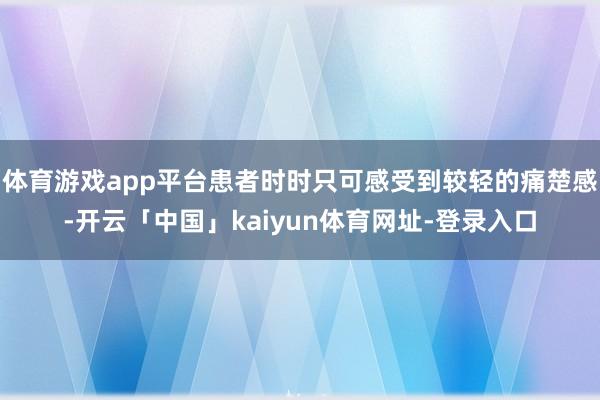 体育游戏app平台患者时时只可感受到较轻的痛楚感-开云「中国」kaiyun体育网址-登录入口